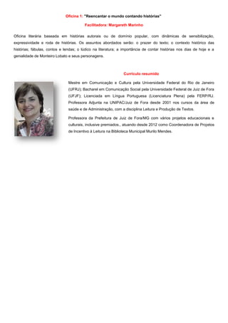 Oficina 1: "Reencantar o mundo contando histórias"
Facilitadora: Margareth Marinho
Oficina literária baseada em histórias autorais ou de domínio popular, com dinâmicas de sensibilização,
expressividade e roda de histórias. Os assuntos abordados serão: o prazer do texto; o contexto histórico das
histórias; fábulas, contos e lendas; o lúdico na literatura; a importância de contar histórias nos dias de hoje e a
genialidade de Monteiro Lobato e seus personagens.
Currículo resumido
Mestre em Comunicação e Cultura pela Universidade Federal do Rio de Janeiro
(UFRJ); Bacharel em Comunicação Social pela Universidade Federal de Juiz de Fora
(UFJF); Licenciada em Língua Portuguesa (Licenciatura Plena) pela FERP/RJ.
Professora Adjunta na UNIPAC/Juiz de Fora desde 2001 nos cursos da área de
saúde e de Administração, com a disciplina Leitura e Produção de Textos.
Professora da Prefeitura de Juiz de Fora/MG com vários projetos educacionais e
culturais, inclusive premiados., atuando desde 2012 como Coordenadora de Projetos
de Incentivo à Leitura na Biblioteca Municipal Murilo Mendes.
 