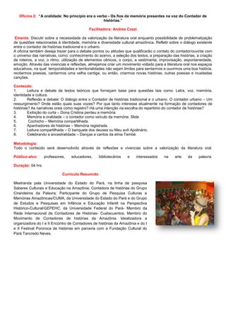 Oficina 2: “A oralidade: No principio era o verbo - Os fios da memória presentes na voz do Contador de
histórias.”
Facilitadora: Andréa Cozzi
Ementa: Discutir sobre a necessidade da valorização da literatura oral enquanto possibilidade de problematização
de questões relacionadas à identidade, memória e diversidade cultural amazônica. Refletir sobre o diálogo existente
entre o contador de histórias tradicional e o urbano.
A oficina também deseja trazer para o debate pontos ou atitudes que qualificarão o contato do contador/ouvinte com
o universo das narrativas, como: conhecimento do acervo, a seleção dos textos, a preparação das histórias, a criação
de roteiros, a voz, o ritmo, utilização de elementos cênicos, o corpo, a vestimenta, improvisação, espontaneidade,
emoção. Através das vivencias e reflexões, almejamos criar um movimento voltado para a literatura oral nos espaços
educativos, na qual temporalidades e territorialidades não sejam limites para sentarmos e ouvirmos uma boa história,
recitarmos poesias, cantarmos uma velha cantiga, ou então, criarmos novas histórias, outras poesias e inusitadas
canções.
Conteúdo:
1. Leitura e debate de textos teóricos que forneçam base para questões tais como: Letra, voz, memória,
identidade e cultura.
2. Reflexão e debate: O diálogo entre o Contador de histórias tradicional e o urbano. O contador urbano – Um
ressurgimento? Onde estão quais suas vozes? Por que tanto interesse atualmente na formação de contadores de
histórias? As narrativas orais como registro? Há uma intenção na escolha do repertório do contador de histórias?
3. Exibição do curta – Dona Cristina perdeu a memória.
4. Memória e oralidade – o contador como veículo da memória. Slide
5. Cochicho – Memória compartilhada.
6. Apanhadores de histórias – Memória registrada.
7. Leitura compartilhada – O banquete dos deuses ou Meu avô Apolinário.
8. Celebrando a ancestralidade – Danças e cantos da etnia Tembé.
Metodologia:
Todo o conteúdo será desenvolvido através de reflexões e vivencias sobre a valorização da literatura oral.
Público-alvo: professores, educadores, bibliotecários e interessados na arte da palavra.
Duração: 04 hrs
Currículo Resumido
Mestranda pela Universidade do Estado do Pará, na linha de pesquisa
Saberes Culturais e Educação na Amazônia; Contadora de histórias do Grupo
Cirandeiros da Palavra; Participante do Grupo de Pesquisa Culturas e
Memórias Amazônicas/CUMA, da Universidade do Estado do Pará e do Grupo
de Estudos e Pesquisas em Infância e Educação Infantil na Perspectiva
Histórico-Cultural/GEPEHC, da Universidade Federal do Pará- Membro da
Rede Internacional de Contadores de Histórias- Cuetacuentos; Membro do
Movimento de Contadores de histórias da Amazônia. Idealizadora a
organizadora do I e II Encontro de Contadores de histórias da Amazônia e do I
e II Festival Pororoca de histórias em parceria com a Fundação Cultural do
Pará Tancredo Neves.
 