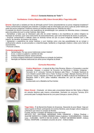 Oficina 5: Contando Histórias de “Índio”?
Facilitadores: Cristino Wapichana (RR), Edson Krenak (MG) e Tiago Hakiy (AM)
Ementa: Qual será a verdade por trás da afirmação acima? Como compreendemos os povos indígenas brasileiros?
Temos conhecimento suficiente para entender a complexa rede de informação que cerca a arte de contar história por
parte dos povos indígenas? Podemos chamar as histórias tradicionais de “histórias de índio”?
A proposta da oficina é promover uma experiência de sensibilização com pessoas de diferentes áreas e interesses
para uma prática de ouvir e contar histórias. Além disso:
- Sensibilizar a todos que se interessem pela arte de contar histórias e da importância da cultura indígena na
formação do indivíduo, quer como instrumento de autoconhecimento, quer como ferramenta de ensino ou pesquisa;
- Propiciar conhecimento e reflexão sobre as diversas formas de que os povos indígenas trabalhar com a arte
palavra, da narrativa, da poesia e da música;
- Apresentar a experiência de contar histórias e ouvir histórias como uma das possibilidades de se romper o
confinamento cultural, os pré-conceitos e a desinformação, facilitando a imaginação criadora e ética como fonte de
ensinamentos.
- Promover a leitura.
Conteúdo programático
A) Apresentação: Por que povos tradicionais contam história?
B) A voz, o corpo e a palavra: o sentido da vida;
C) Poesia e Memória Cultural: nossos amores;
D) A música indígena tradicional e contemporânea na contação de histórias;
E) Narração de histórias tradicionais de vários povos indígenas do Brasil.
F)
Currículos Resumidos
Cristino Wapichana - é natural de Boa Vista Roraima, Músico e Compositor e escritor
premiado, cineasta, e produtor do Encontro de Escritores e Artistas Indígenas -
Vencedor do 4° concurso Tamoios de literatura pela FNLIJ – Fundação Nacional do
Livro Infantil e juvenil 2007 com o Texto “A Onça e o Fogo”. Menção Honrosa 2014 do
concurso Tamoio. Indicado ao Prêmio da Ordem do Mérito Cultural da Presidência da
Republica 2008 e 2014, pelos trabalhos relevantes em prol da cultura indígena
brasileira.
Condecorado com a Medalha da Paz-Colinter.
Edson Krenak - Graduado em letras pela universidade federal de São Carlos e Mestre
em estudos literários pela mesma universidade. Ganhador do concurso Tamoios 2014
promovido pela Fundação Nacional do Livro para Crianças e Jovens (FNLIJ).
Tiago Hakiy - É de Barreirinha Estado do Amazonas. Descende do povo Mawé. Viaja por
vários lugares do Brasil, participando de eventos literários, para divulgar cultura indígena e
a literatura que nasce no coração da floresta.
É poeta, escritor e contador de histórias e autor dos livros:
AWYATÓ POT: HISTÓRIAS INDÍGENAS PARA CRIANÇAS – Editora Paulinas –
GUAYNÊ DERROTA A COBRA GRANDE Editora Autêntica –CURUMINZICES – Editora
Leya – CURUMIM – NOITE E DIA NA ALDEIA - TUPANY UM MENINO MAWÉ - Editora
Positivo -IWAIPOÁB: o verdadeiro encontro de amor – Editora Edebe
 