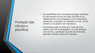Proteção das
células e
planilhas
• No LibreOffice Calc você pode proteger planilhas
e o documento como um todo. Escolha se as
células devem ser protegidas contra alterações
acidentais, se podem ser exibidas no Calc, se são
visíveis ou se podem ser impressas.
• A proteção pode ser feita por meio de uma
senha, mas não é obrigatório. Se você atribuiu
uma senha, a proteção só pode ser removida
quando a senha correta for inserida...
 