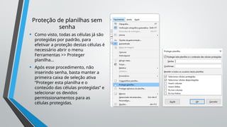 Proteção de planilhas sem
senha
• Como visto, todas as células já são
protegidas por padrão, para
efetivar a proteção destas células é
necessário abrir o menu
Ferramentas >> Proteger
planilha...
• Após esse procedimento, não
inserindo senha, basta manter a
primeira caixa de seleção ativa
“Proteger esta planilha e o
conteúdo das células protegidas” e
selecionar os devidos
permissionamentos para as
células protegidas.
 