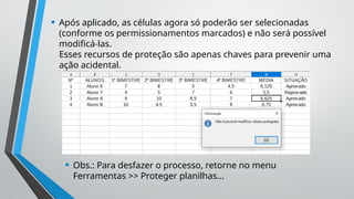 • Após aplicado, as células agora só poderão ser selecionadas
(conforme os permissionamentos marcados) e não será possível
modificá-las.
Esses recursos de proteção são apenas chaves para prevenir uma
ação acidental.
• Obs.: Para desfazer o processo, retorne no menu
Ferramentas >> Proteger planilhas...
 