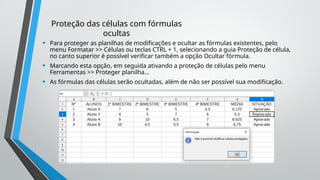 Proteção das células com fórmulas
ocultas
• Para proteger as planilhas de modificações e ocultar as fórmulas existentes, pelo
menu Formatar >> Células ou teclas CTRL + 1, selecionando a guia Proteção de célula,
no canto superior é possível verificar também a opção Ocultar fórmula.
• Marcando esta opção, em seguida ativando a proteção de células pelo menu
Ferramentas >> Proteger planilha...
• As fórmulas das células serão ocultadas, além de não ser possível sua modificação.
 