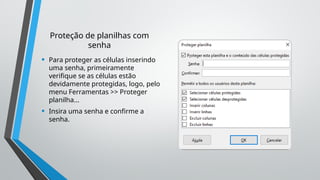 Proteção de planilhas com
senha
• Para proteger as células inserindo
uma senha, primeiramente
verifique se as células estão
devidamente protegidas, logo, pelo
menu Ferramentas >> Proteger
planilha...
• Insira uma senha e confirme a
senha.
 