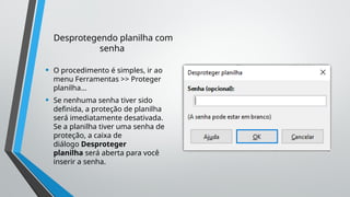 Desprotegendo planilha com
senha
• O procedimento é simples, ir ao
menu Ferramentas >> Proteger
planilha...
• Se nenhuma senha tiver sido
definida, a proteção de planilha
será imediatamente desativada.
Se a planilha tiver uma senha de
proteção, a caixa de
diálogo Desproteger
planilha será aberta para você
inserir a senha.
 