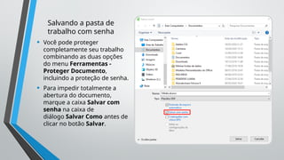 Salvando a pasta de
trabalho com senha
• Você pode proteger
completamente seu trabalho
combinando as duas opções
do menu Ferramentas -
Proteger Documento,
incluindo a proteção de senha.
• Para impedir totalmente a
abertura do documento,
marque a caixa Salvar com
senha na caixa de
diálogo Salvar Como antes de
clicar no botão Salvar.
 
