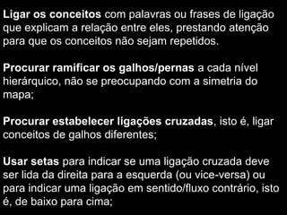  Os mapas conceituais passaram a ser sistematicamente usados como a ferramenta para representar o desenvolvimento da compreensão e foram reconhecidos como uma técnica poderosa e confiável para representar o conhecimento.Construindo um mapa conceitualleitura do texto de estudo eescolher e destacar cerca de 15 conceitos principais do texto, imprescindíveis se se tratasse de um resumo. Agrupar os conceitos (+/- 3 palavras) de acordo com uma lógica semântica e organizá-los em uma estrutura hierárquica, do mais geral para o mais específico.  O conceito mais inclusor deve ser selecionado para título/ponto de partida do mapa, pois todos os outros conceitos irão se desdobrar desse (se a questão/problema a ser respondida não for muito extensa poderá ser usada como o conceito mais inclusor); 