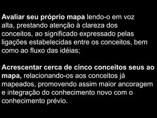 Ligar os conceitos com palavras ou frases de ligação que explicam a relação entre eles, prestando atenção para que os conceitos não sejam repetidos. Procurar ramificar os galhos/pernas a cada nível hierárquico, não se preocupando com a simetria do mapa; Procurar estabelecer ligações cruzadas, isto é, ligar conceitos de galhos diferentes; Usar setas para indicar se uma ligação cruzada deve ser lida da direita para a esquerda (ou vice-versa) ou para indicar uma ligação em sentido/fluxo contrário, isto é, de baixo para cima; 