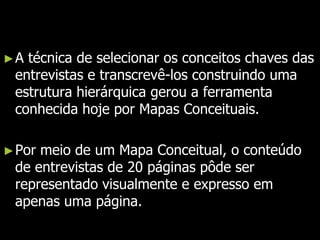 Joseph Novak e sua equipe sentiram a necessidade de desenvolver uma ferramenta, fundamentada nos princípios teóricos de Ausubel e Vygotsky, que facilitasse o acesso as informações coletadas nas entrevistas gravadas e que pudesse representá-las de uma forma clara e resumida. A técnica de selecionar os conceitos chaves das entrevistas e transcrevê-los construindo uma estrutura hierárquica gerou a ferramenta conhecida hoje por Mapas Conceituais. Por meio de um Mapa Conceitual, o conteúdo de entrevistas de 20 páginas pôde ser representado visualmente e expresso em apenas uma página. 