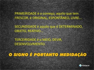 PRIMEIRIDADE é o começo, aquilo que tem
FRESCOR, é ORIGINAL, ESPONTÂNEO, LIVRE...
SECUNDIDADE é aquilo que é DETERMINADO,
OBJETO, REATIVO...
TERCEIRIDADE é o MEIO, DEVIR,
DESENVOLVIMENTO.
O SIGNO É PORTANTO MEDIDAÇÃO
 
