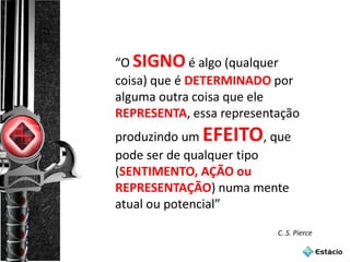 “O SIGNO é algo (qualquer
coisa) que é DETERMINADO por
alguma outra coisa que ele
REPRESENTA, essa representação
produzindo um EFEITO, que
pode ser de qualquer tipo
(SENTIMENTO, AÇÃO ou
REPRESENTAÇÃO) numa mente
atual ou potencial”
C. S. Pierce
 