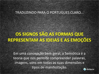 TRADUZINDO PARA O PORTUGUES CLARO...
OS SIGNOS SÃO AS FORMAS QUE
REPRESENTAM AS IDEIAS E AS EMOÇÕES
Em uma concepção bem geral, a Semiótica é a
teoria que nos permite compreender palavras,
imagens, sons em todas as suas dimensões e
tipos de manifestação.
 