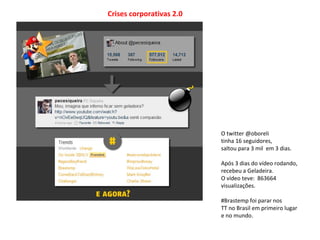 Crises corporativas 2.0
O twitter @oboreli
tinha 16 seguidores,
saltou para 3 mil em 3 dias.
Após 3 dias do vídeo rodando,
recebeu a Geladeira.
O vídeo teve: 863664
visualizações.
#Brastemp foi parar nos
TT no Brasil em primeiro lugar
e no mundo.
 