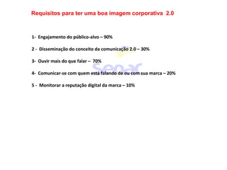Requisitos para ter uma boa imagem corporativa 2.0
1- Engajamento do público-alvo – 90%
2 - Disseminação do conceito da comunicação 2.0 – 30%
3- Ouvir mais do que falar – 70%
4- Comunicar-se com quem está falando de ou com sua marca – 20%
5 - Monitorar a reputação digital da marca – 10%
 
