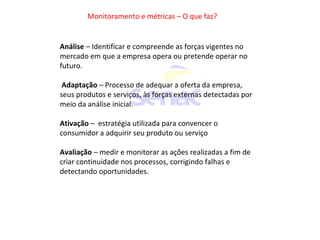 Monitoramento e métricas – O que faz?
Análise – Identificar e compreende as forças vigentes no
mercado em que a empresa opera ou pretende operar no
futuro.
Adaptação – Processo de adequar a oferta da empresa,
seus produtos e serviços, às forças externas detectadas por
meio da análise inicial.
Ativação – estratégia utilizada para convencer o
consumidor a adquirir seu produto ou serviço
Avaliação – medir e monitorar as ações realizadas a fim de
criar continuidade nos processos, corrigindo falhas e
detectando oportunidades.
 