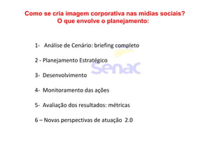 Como se cria imagem corporativa nas mídias sociais?
O que envolve o planejamento:
1- Análise de Cenário: briefing completo
2 - Planejamento Estratégico
3- Desenvolvimento
4- Monitoramento das ações
5- Avaliação dos resultados: métricas
6 – Novas perspectivas de atuação 2.0
 