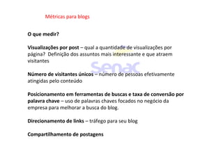 Métricas para blogs
O que medir?
Visualizações por post – qual a quantidade de visualizações por
página? Definição dos assuntos mais interessante e que atraem
visitantes
Número de visitantes únicos – número de pessoas efetivamente
atingidas pelo conteúdo
Posicionamento em ferramentas de buscas e taxa de conversão por
palavra chave – uso de palavras chaves focados no negócio da
empresa para melhorar a busca do blog.
Direcionamento de links – tráfego para seu blog
Compartilhamento de postagens
 