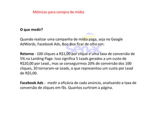 Métricas para compra de mídia
O que medir?
Quando realizar uma campanha de mídia paga, seja no Google
AdWords, Facebook Ads, Boo-Box ficar de olho em:
Retorno - 100 cliques a R$1,00 por clique e uma taxa de conversão de
5% na Landing Page. Isso significa 5 Leads gerados a um custo de
R$20,00 por Lead., mas se conseguirmos 20% de conversão dos 100
cliques, 20 tornaram-se Leads, o que representou um custo por Lead
de R$5,00.
Facebook Ads - medir a eficácia de cada anúncio, analisando a taxa de
conversão de cliques em fãs. Quantos curtiram a página.
 