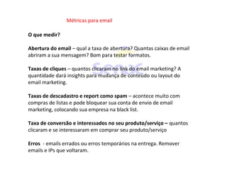 Métricas para email
O que medir?
Abertura do email – qual a taxa de abertura? Quantas caixas de email
abriram a sua mensagem? Bom para testar formatos.
Taxas de cliques – quantos clicaram no link do email marketing? A
quantidade dará insights para mudança de conteúdo ou layout do
email marketing.
Taxas de descadastro e report como spam – acontece muito com
compras de listas e pode bloquear sua conta de envio de email
marketing, colocando sua empresa na black list.
Taxa de conversão e interessados no seu produto/serviço – quantos
clicaram e se interessaram em comprar seu produto/serviço
Erros - emails errados ou erros temporários na entrega. Remover
emails e IPs que voltaram.
 