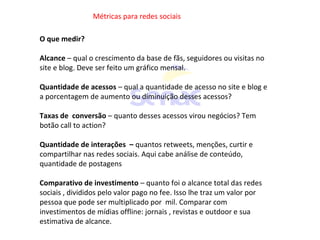 Métricas para redes sociais
O que medir?
Alcance – qual o crescimento da base de fãs, seguidores ou visitas no
site e blog. Deve ser feito um gráfico mensal.
Quantidade de acessos – qual a quantidade de acesso no site e blog e
a porcentagem de aumento ou diminuição desses acessos?
Taxas de conversão – quanto desses acessos virou negócios? Tem
botão call to action?
Quantidade de interações – quantos retweets, menções, curtir e
compartilhar nas redes sociais. Aqui cabe análise de conteúdo,
quantidade de postagens
Comparativo de investimento – quanto foi o alcance total das redes
sociais , divididos pelo valor pago no fee. Isso lhe traz um valor por
pessoa que pode ser multiplicado por mil. Comparar com
investimentos de mídias offline: jornais , revistas e outdoor e sua
estimativa de alcance.
 