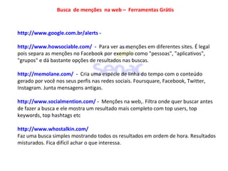 http://www.google.com.br/alerts -
http://www.howsociable.com/ - Para ver as menções em diferentes sites. É legal
pois separa as menções no Facebook por exemplo como "pessoas", "aplicativos",
"grupos" e dá bastante opções de resultados nas buscas.
http://memolane.com/ - Cria uma espécie de linha do tempo com o conteúdo
gerado por você nos seus perfis nas redes sociais. Foursquare, Facebook, Twitter,
Instagram. Junta mensagens antigas.
http://www.socialmention.com/ - Menções na web,. Filtra onde quer buscar antes
de fazer a busca e ele mostra um resultado mais completo com top users, top
keywords, top hashtags etc
http://www.whostalkin.com/
Faz uma busca simples mostrando todos os resultados em ordem de hora. Resultados
misturados. Fica difícil achar o que interessa.
Busca de menções na web – Ferramentas Grátis
 
