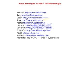 Busca de menções na web – Ferramentas Pagas
Radian6: http://www.radian6.com
SM2: http://sm2.techrigy.com
Seekr: http://www.seekr.com.br
Scup: http://www.scup.com.br
Aceita: http://www.aceita.com.br
Livebuzz: http://livebuzz.com.br
Sismoweb: http://www.sismoweb.com.br
BrandsEye: http://www.brandseye.com
PostX: http://postx.com.br
Viral Heat: http://www.viralheat.com
Peer Index: http://www.peerindex.net/dashboard
 