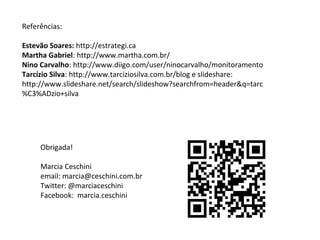 Obrigada!
Marcia Ceschini
email: marcia@ceschini.com.br
Twitter: @marciaceschini
Facebook: marcia.ceschini
Referências:
Estevão Soares: http://estrategi.ca
Martha Gabriel: http://www.martha.com.br/
Nino Carvalho: http://www.diigo.com/user/ninocarvalho/monitoramento
Tarcízio Silva: http://www.tarciziosilva.com.br/blog e slideshare:
http://www.slideshare.net/search/slideshow?searchfrom=header&q=tarc
%C3%ADzio+silva
 