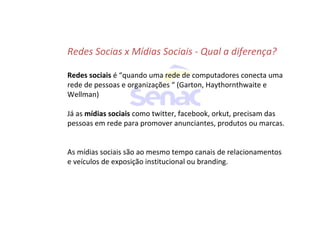 Redes Socias x Mídias Sociais - Qual a diferença?
Redes sociais é “quando uma rede de computadores conecta uma
rede de pessoas e organizações “ (Garton, Haythornthwaite e
Wellman)
Já as mídias sociais como twitter, facebook, orkut, precisam das
pessoas em rede para promover anunciantes, produtos ou marcas.
As mídias sociais são ao mesmo tempo canais de relacionamentos
e veículos de exposição institucional ou branding.
 