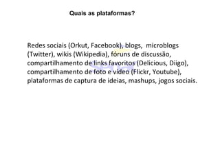 Quais as plataformas?
Redes sociais (Orkut, Facebook), blogs, microblogs
(Twitter), wikis (Wikipedia), fóruns de discussão,
compartilhamento de links favoritos (Delicious, Diigo),
compartilhamento de foto e vídeo (Flickr, Youtube),
plataformas de captura de ideias, mashups, jogos sociais.
 