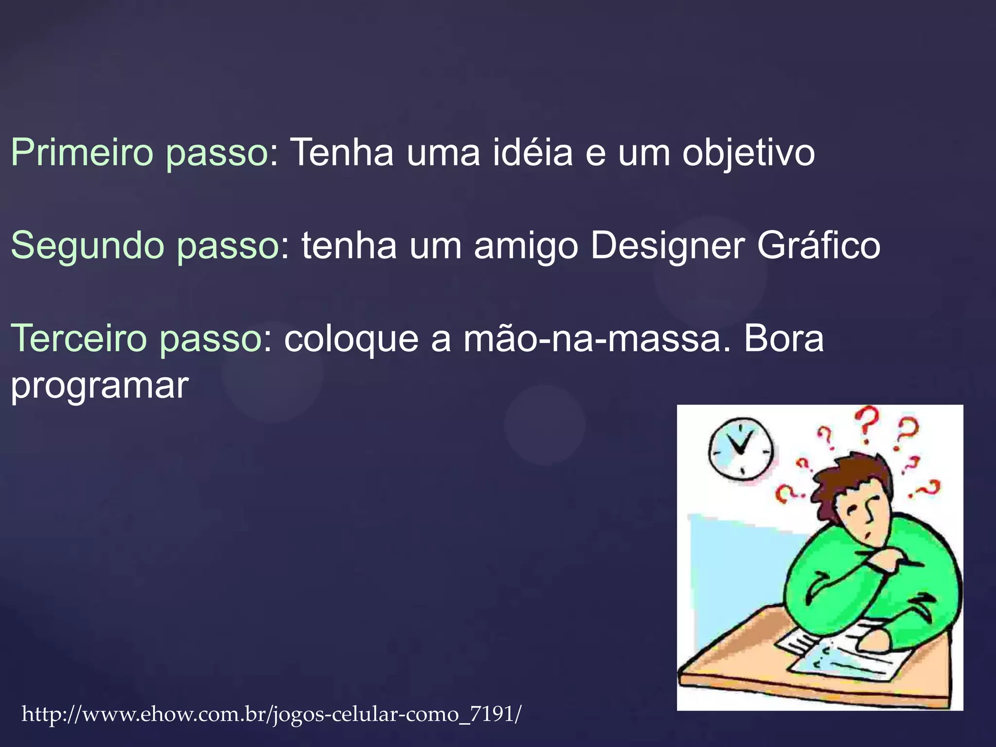 Primeiro passo: Tenha uma idéia e um objetivo

Segundo passo: tenha um amigo Designer Gráfico

Terceiro passo: coloque a mão-na-massa. Bora
programar




http://www.ehow.com.br/jogos-celular-como_7191/
 