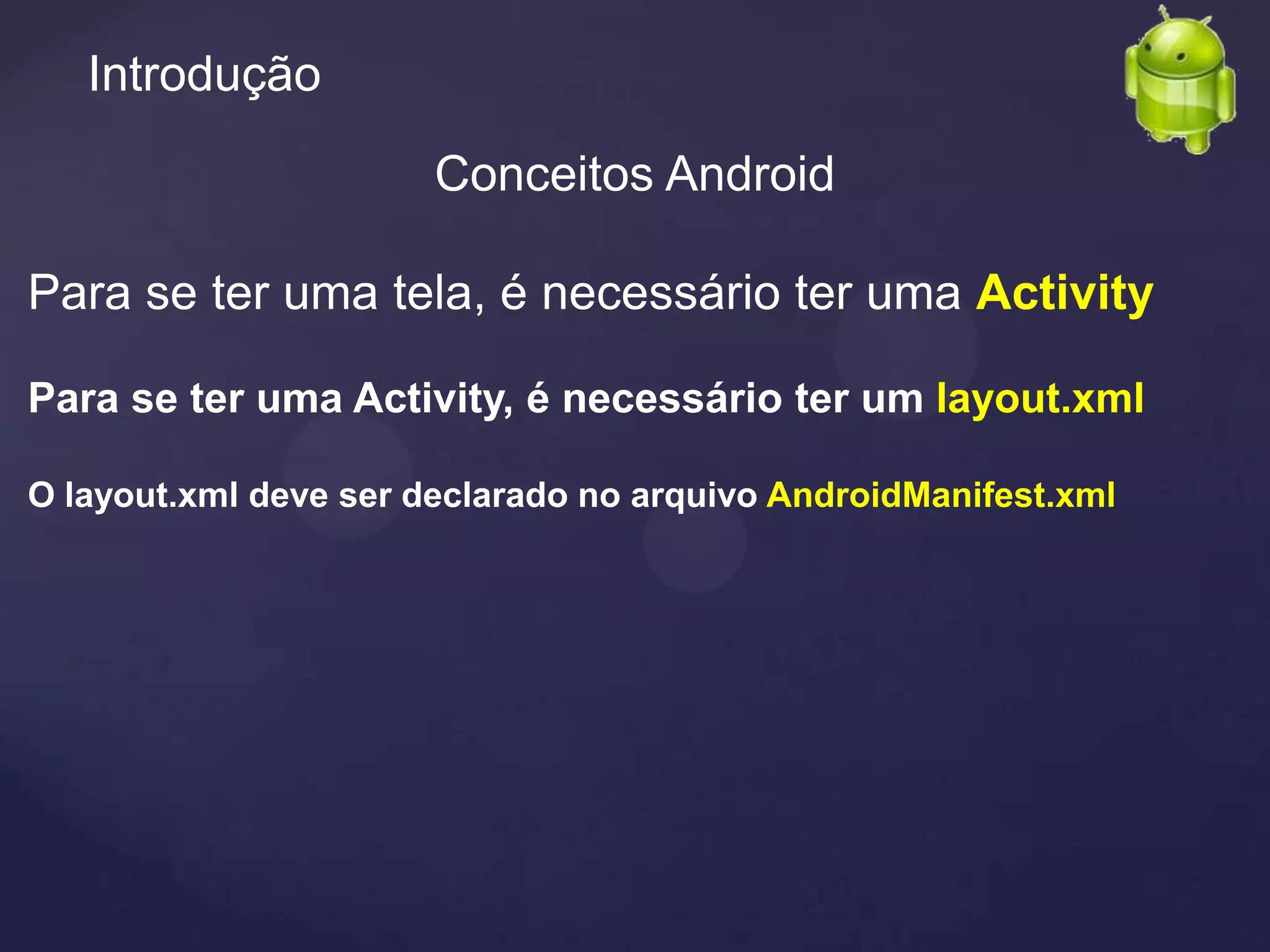 Introdução

                       Conceitos Android

Para se ter uma tela, é necessário ter uma Activity

Para se ter uma Activity, é necessário ter um layout.xml

O layout.xml deve ser declarado no arquivo AndroidManifest.xml
 
