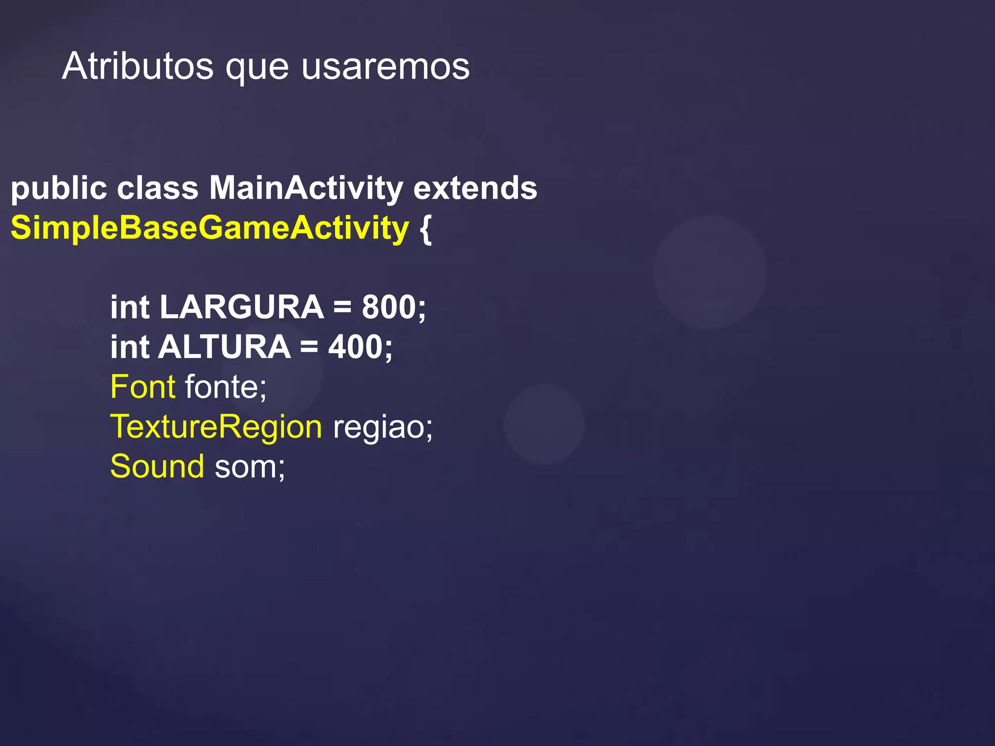 Atributos que usaremos


public class MainActivity extends
SimpleBaseGameActivity {

      int LARGURA = 800;
      int ALTURA = 400;
      Font fonte;
      TextureRegion regiao;
      Sound som;
 