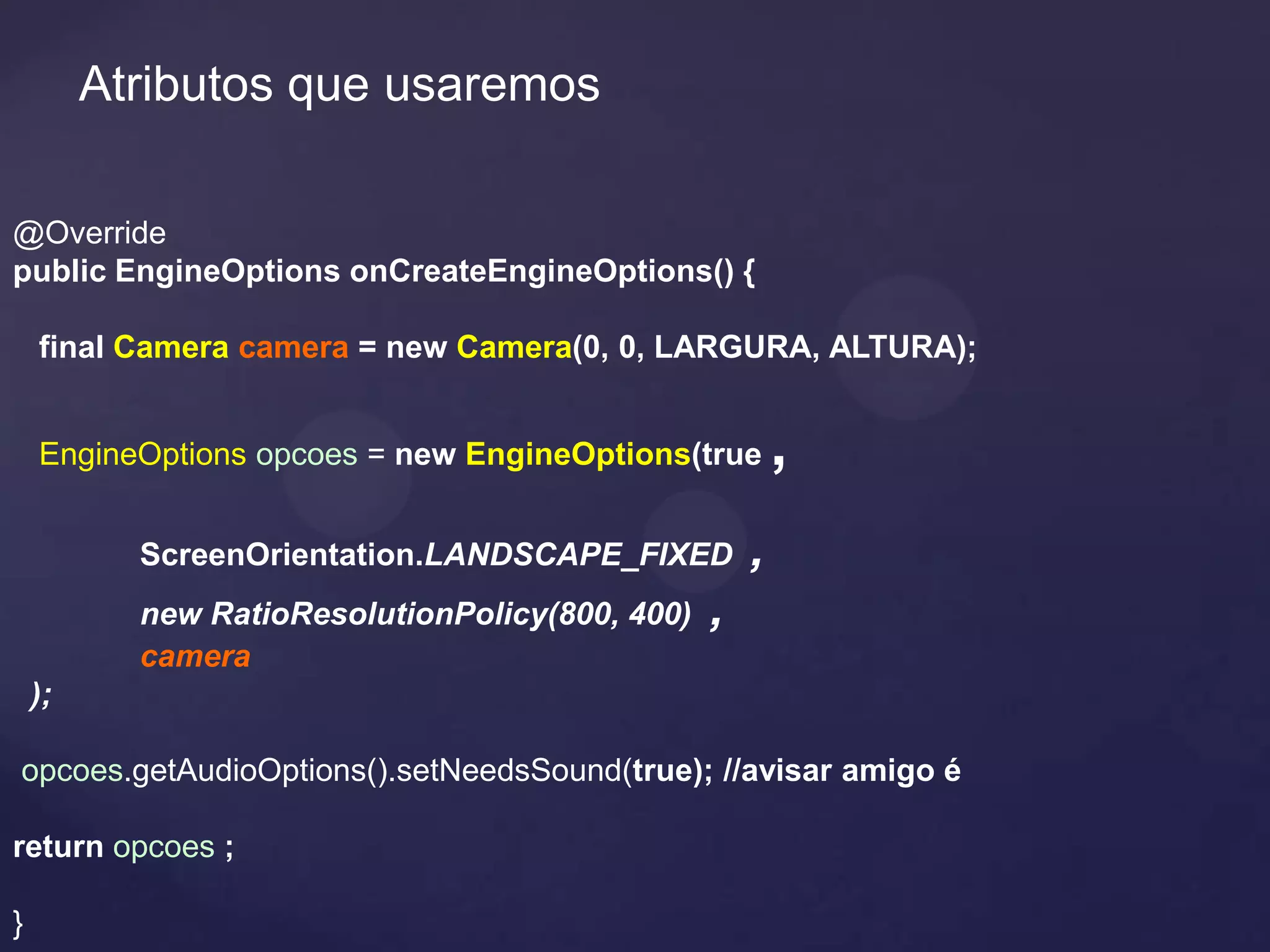 Atributos que usaremos

@Override
public EngineOptions onCreateEngineOptions() {

    final Camera camera = new Camera(0, 0, LARGURA, ALTURA);


    EngineOptions opcoes = new EngineOptions(true        ,
           ScreenOrientation.LANDSCAPE_FIXED         ,
           new RatioResolutionPolicy(800, 400)   ,
           camera
    );

opcoes.getAudioOptions().setNeedsSound(true); //avisar amigo é

return opcoes ;

}
 