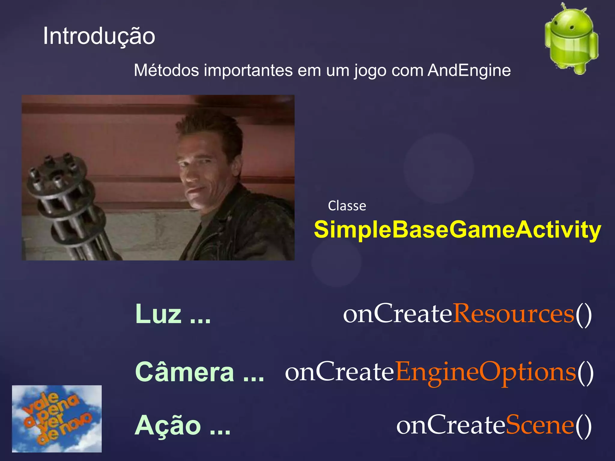Introdução
        Métodos importantes em um jogo com AndEngine




                              Classe
                            SimpleBaseGameActivity


        Luz ...                 onCreateResources()

        Câmera ... onCreateEngineOptions()
        Ação ...                       onCreateScene()
 