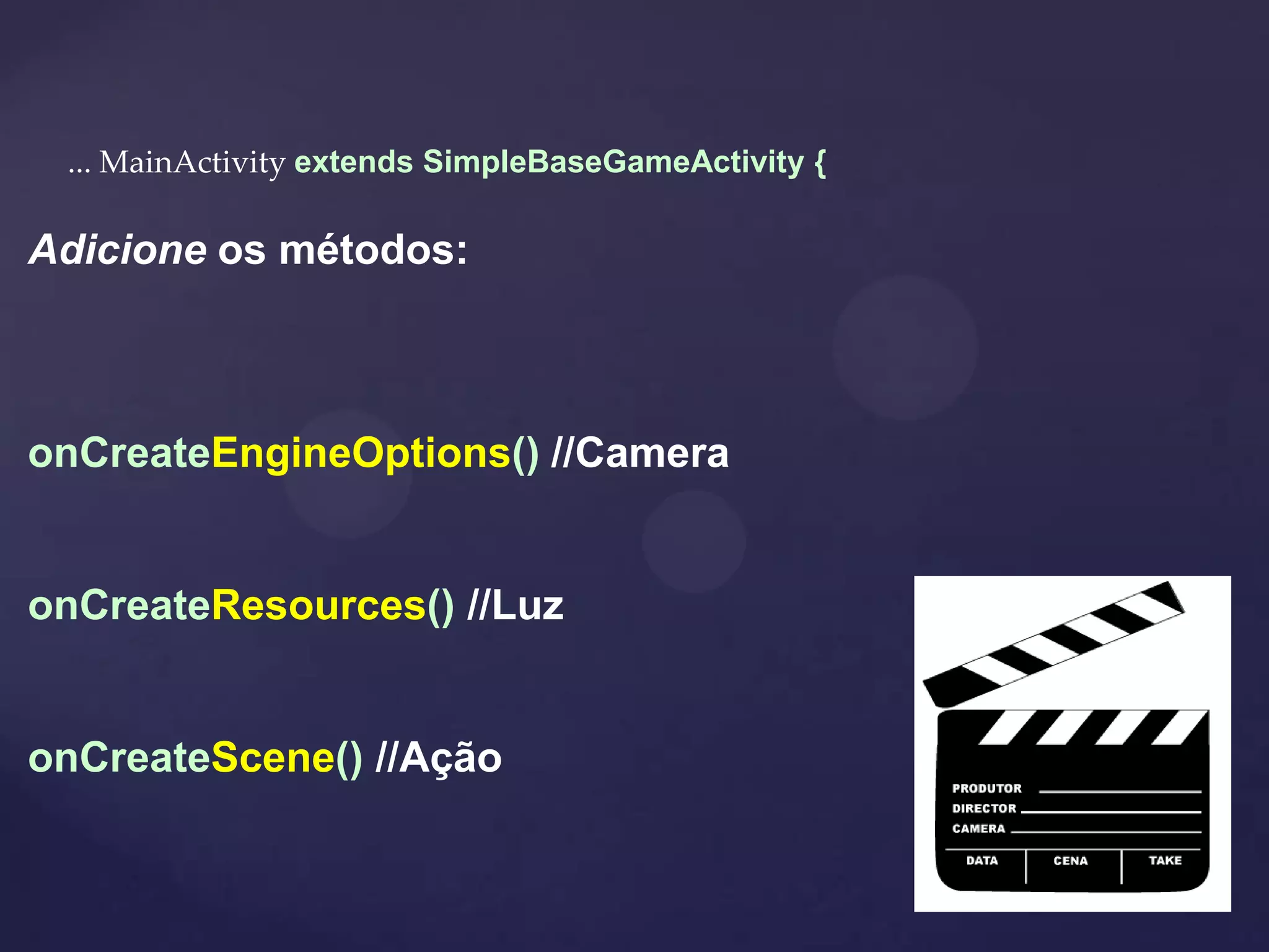 ... MainActivity extends SimpleBaseGameActivity {

Adicione os métodos:



onCreateEngineOptions() //Camera


onCreateResources() //Luz


onCreateScene() //Ação
 