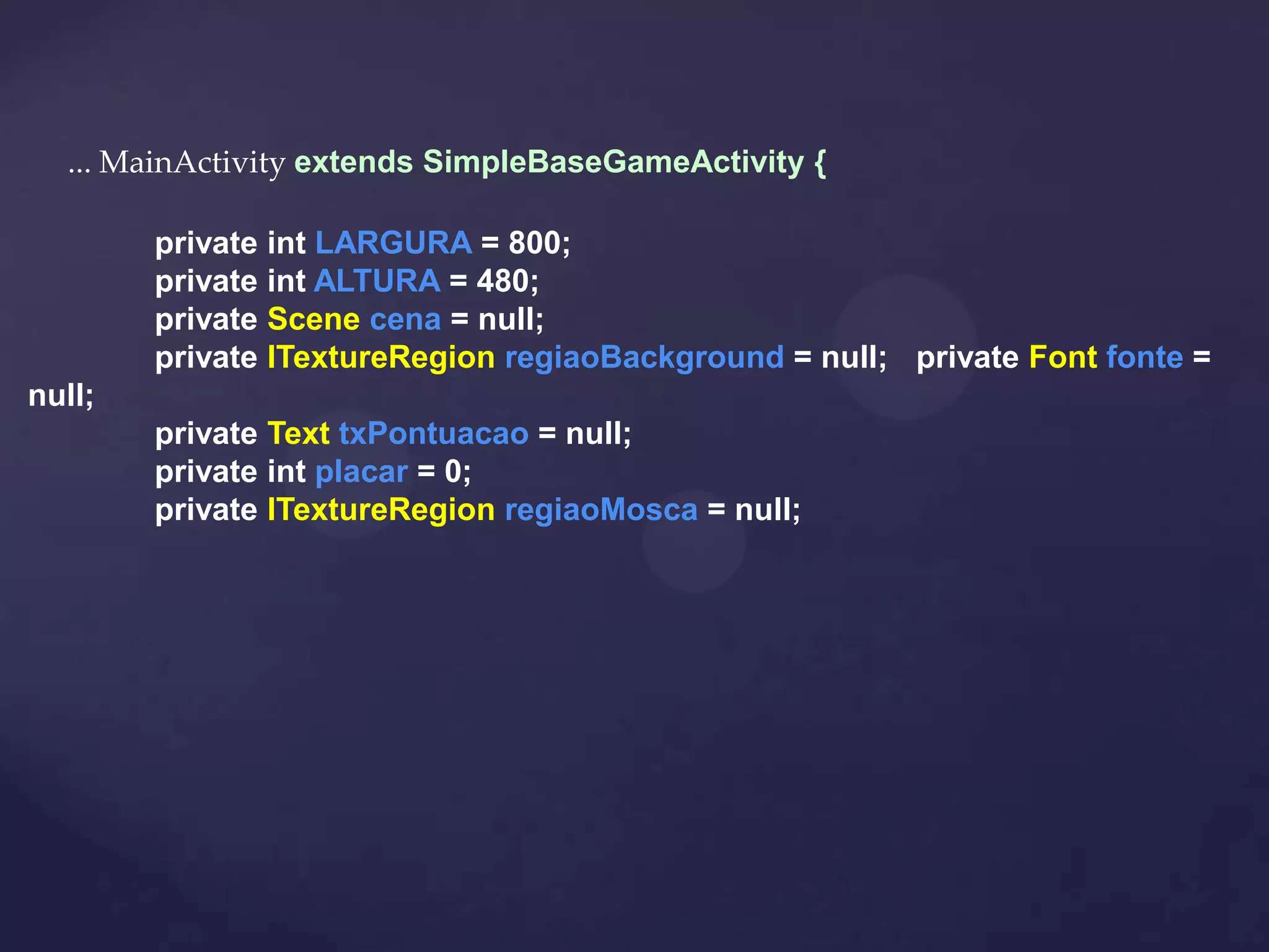 ... MainActivity extends SimpleBaseGameActivity {

        private int LARGURA = 800;
        private int ALTURA = 480;
        private Scene cena = null;
        private ITextureRegion regiaoBackground = null; private Font fonte =
null;
        private Text txPontuacao = null;
        private int placar = 0;
        private ITextureRegion regiaoMosca = null;
 