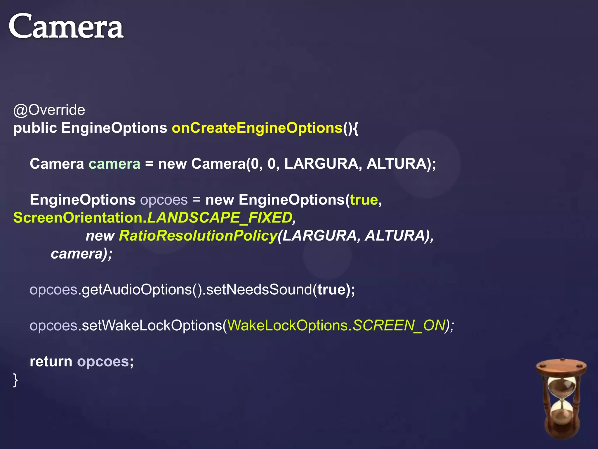 @Override
public EngineOptions onCreateEngineOptions(){

    Camera camera = new Camera(0, 0, LARGURA, ALTURA);

  EngineOptions opcoes = new EngineOptions(true,
ScreenOrientation.LANDSCAPE_FIXED,
         new RatioResolutionPolicy(LARGURA, ALTURA),
     camera);

    opcoes.getAudioOptions().setNeedsSound(true);

    opcoes.setWakeLockOptions(WakeLockOptions.SCREEN_ON);

    return opcoes;
}
 
