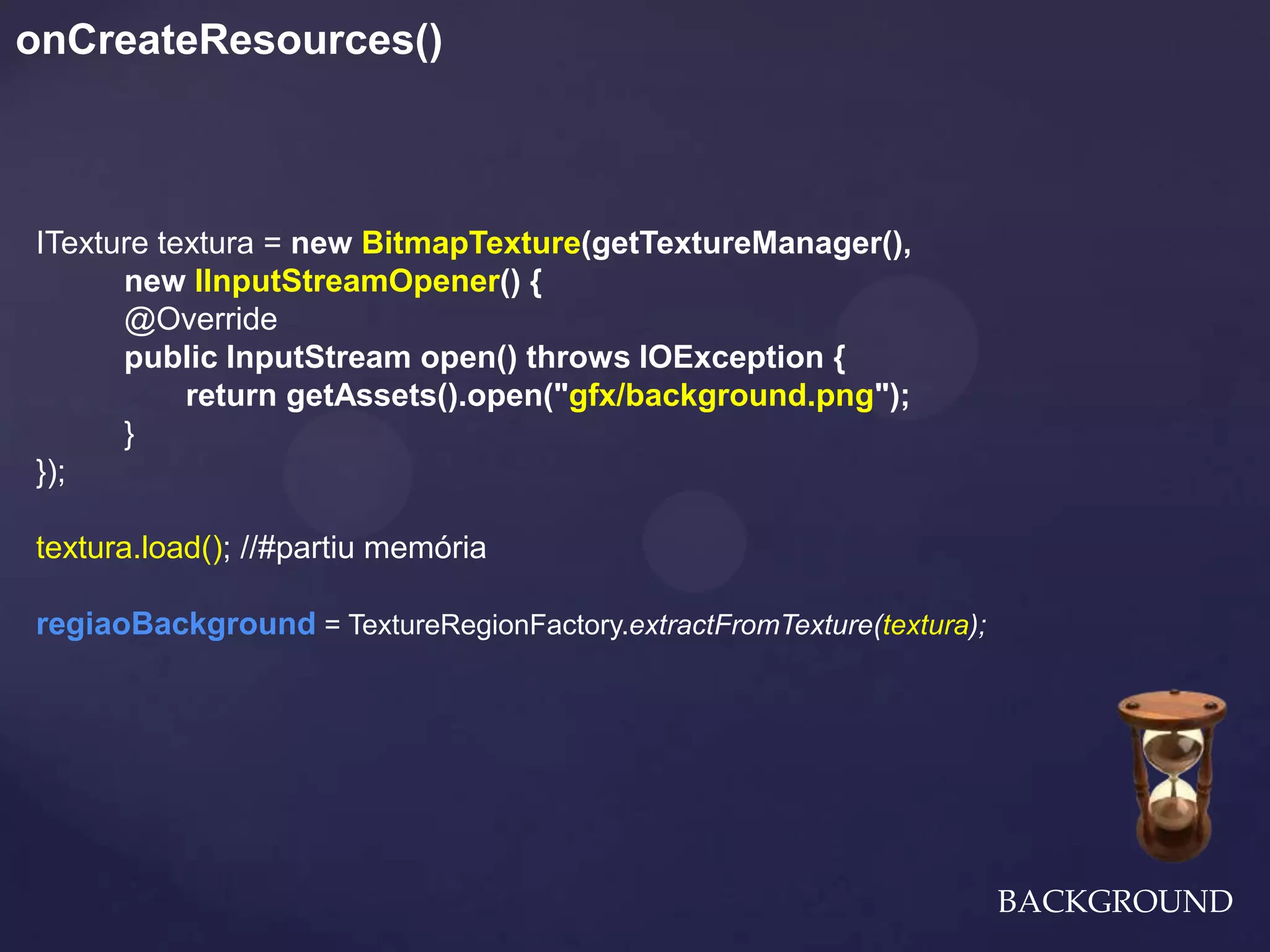 onCreateResources()



ITexture textura = new BitmapTexture(getTextureManager(),
      new IInputStreamOpener() {
      @Override
      public InputStream open() throws IOException {
           return getAssets().open("gfx/background.png");
      }
});

textura.load(); //#partiu memória

regiaoBackground = TextureRegionFactory.extractFromTexture(textura);




                                                                       BACKGROUND
 