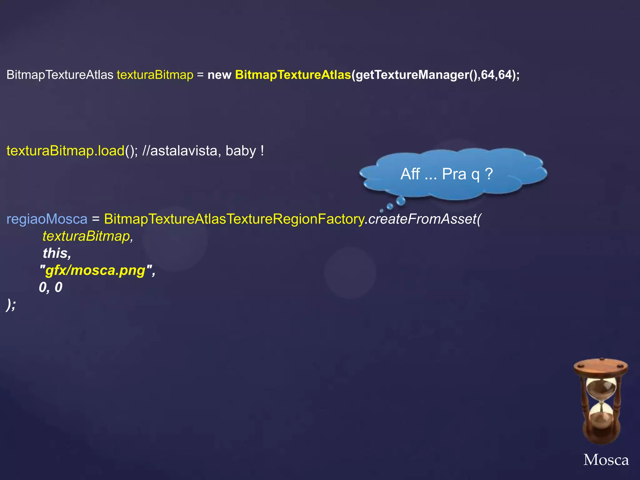 BitmapTextureAtlas texturaBitmap = new BitmapTextureAtlas(getTextureManager(),64,64);




texturaBitmap.load(); //astalavista, baby !
                                                                 Aff ... Pra q ?

regiaoMosca = BitmapTextureAtlasTextureRegionFactory.createFromAsset(
      texturaBitmap,
      this,
     "gfx/mosca.png",
     0, 0
);




                                                                                        Mosca
 