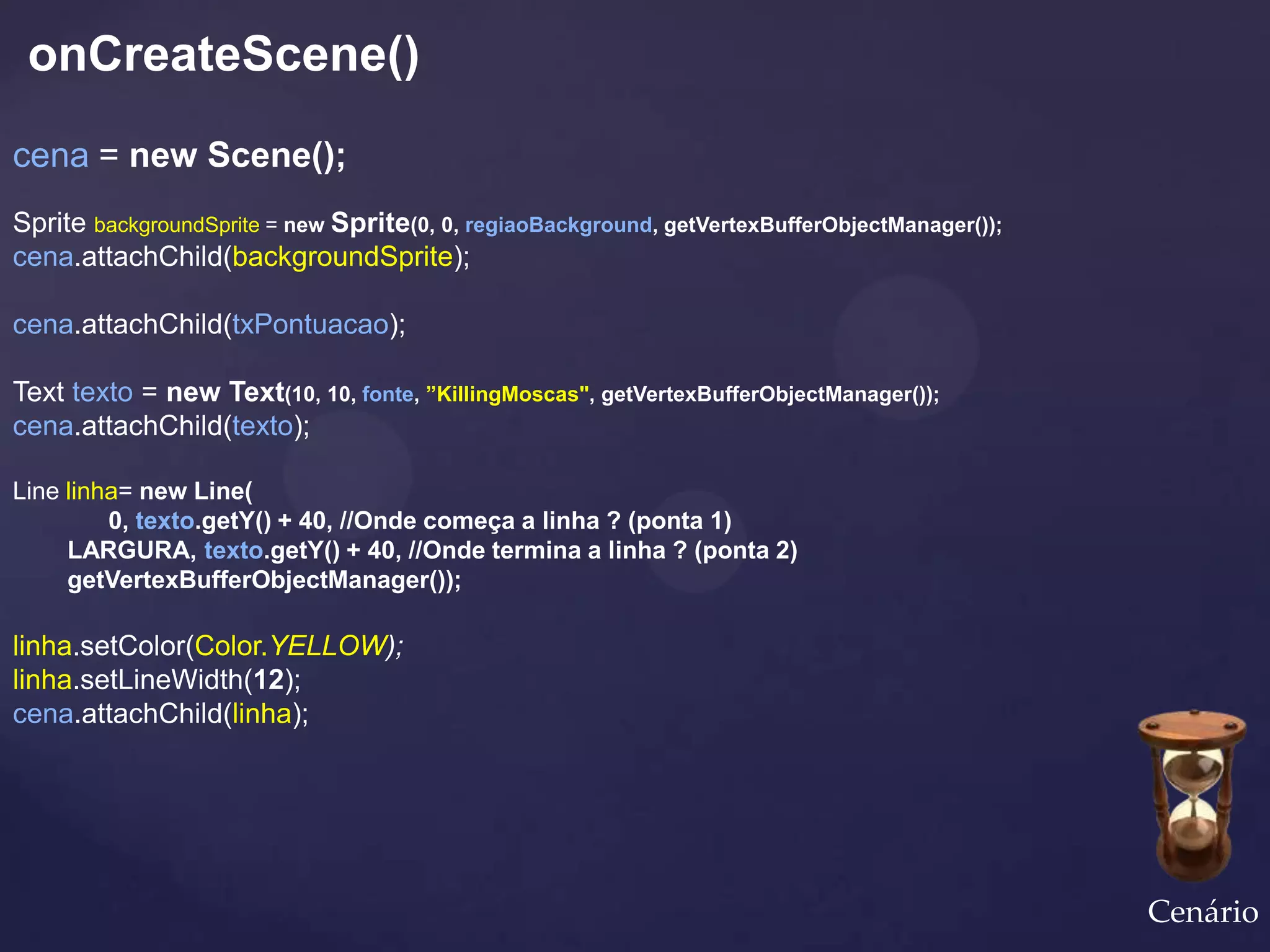 onCreateScene()
cena = new Scene();
Sprite backgroundSprite = new Sprite(0, 0, regiaoBackground, getVertexBufferObjectManager());
cena.attachChild(backgroundSprite);

cena.attachChild(txPontuacao);

Text texto = new Text(10, 10, fonte, ”KillingMoscas", getVertexBufferObjectManager());
cena.attachChild(texto);

Line linha= new Line(
         0, texto.getY() + 40, //Onde começa a linha ? (ponta 1)
     LARGURA, texto.getY() + 40, //Onde termina a linha ? (ponta 2)
     getVertexBufferObjectManager());

linha.setColor(Color.YELLOW);
linha.setLineWidth(12);
cena.attachChild(linha);




                                                                                                Cenário
 