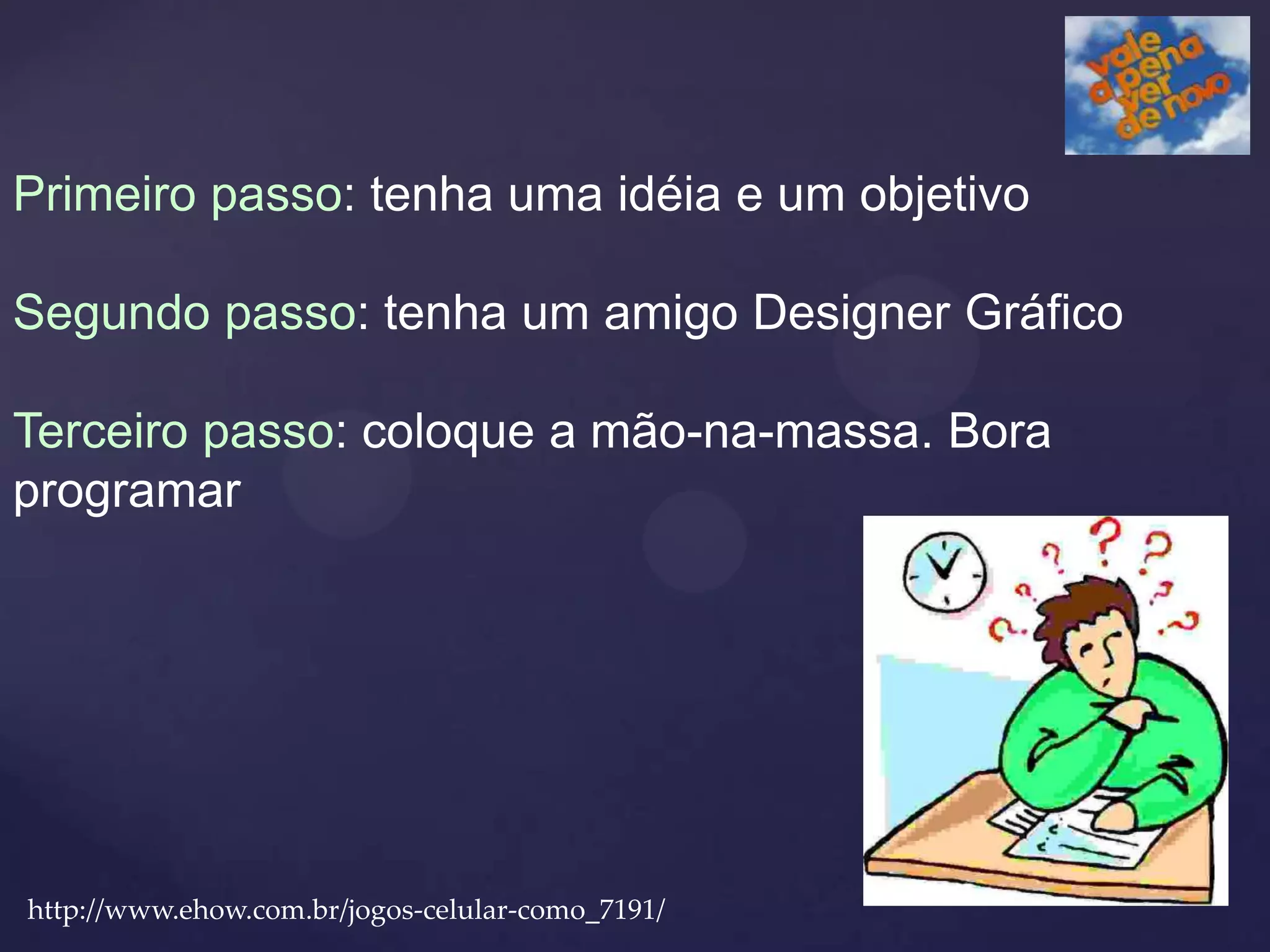 Primeiro passo: tenha uma idéia e um objetivo

Segundo passo: tenha um amigo Designer Gráfico

Terceiro passo: coloque a mão-na-massa. Bora
programar




http://www.ehow.com.br/jogos-celular-como_7191/
 