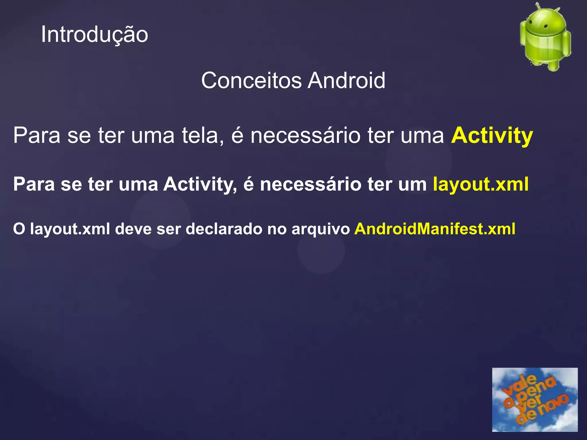 Introdução

                       Conceitos Android

Para se ter uma tela, é necessário ter uma Activity

Para se ter uma Activity, é necessário ter um layout.xml

O layout.xml deve ser declarado no arquivo AndroidManifest.xml
 