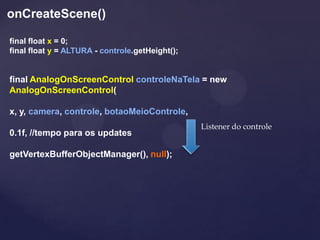 onCreateScene()

final float x = 0;
final float y = ALTURA - controle.getHeight();


final AnalogOnScreenControl controleNaTela = new
AnalogOnScreenControl(

x, y, camera, controle, botaoMeioControle,
                                                 Listener do controle
0.1f, //tempo para os updates

getVertexBufferObjectManager(), null);
 