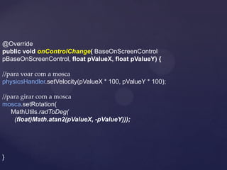 @Override
public void onControlChange( BaseOnScreenControl
pBaseOnScreenControl, float pValueX, float pValueY) {

//para voar com a mosca
physicsHandler.setVelocity(pValueX * 100, pValueY * 100);

//para girar com a mosca
mosca.setRotation(
   MathUtils.radToDeg(
    (float)Math.atan2(pValueX, -pValueY)));




}
 
