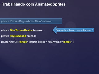 Trabalhando com AnimatedSprites



private ITextureRegion botaoMeioControle;


private TiledTextureRegion banana;                 Só esse tem haver com a Banana !

private PhysicsWorld mundo;

private ArrayList<IShape> listaDeColisoes = new ArrayList<IShape>();
 