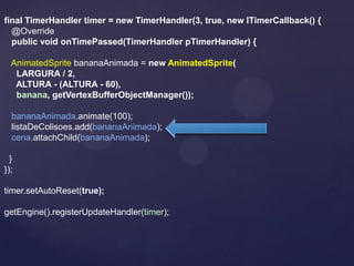 final TimerHandler timer = new TimerHandler(3, true, new ITimerCallback() {
  @Override
  public void onTimePassed(TimerHandler pTimerHandler) {

  AnimatedSprite bananaAnimada = new AnimatedSprite(
   LARGURA / 2,
   ALTURA - (ALTURA - 60),
   banana, getVertexBufferObjectManager());

  bananaAnimada.animate(100);
  listaDeColisoes.add(bananaAnimada);
  cena.attachChild(bananaAnimada);

  }
});

timer.setAutoReset(true);

getEngine().registerUpdateHandler(timer);
 
