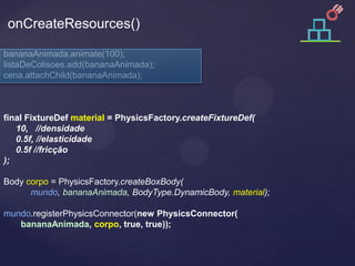 onCreateResources()

bananaAnimada.animate(100);
listaDeColisoes.add(bananaAnimada);
cena.attachChild(bananaAnimada);



final FixtureDef material = PhysicsFactory.createFixtureDef(
   10, //densidade
   0.5f, //elasticidade
   0.5f //fricção
);

Body corpo = PhysicsFactory.createBoxBody(
      mundo, bananaAnimada, BodyType.DynamicBody, material);

mundo.registerPhysicsConnector(new PhysicsConnector(
   bananaAnimada, corpo, true, true));
 