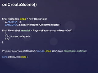 onCreateScene()


final Rectangle chao = new Rectangle(
   0, ALTURA - 2,
   LARGURA, 2, getVertexBufferObjectManager());

final FixtureDef material = PhysicsFactory.createFixtureDef(
   0,
   0.8f, //cama pula-pula
   0.5f
);


PhysicsFactory.createBoxBody(mundo, chao, BodyType.StaticBody, material);

cena.attachChild(chao);
 