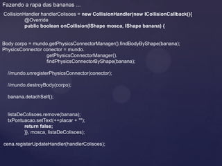 Fazendo a rapa das bananas ...
CollisionHandler handlerColisoes = new CollisionHandler(new ICollisionCallback(){
          @Override
          public boolean onCollision(IShape mosca, IShape banana) {


Body corpo = mundo.getPhysicsConnectorManager().findBodyByShape(banana);
PhysicsConnector conector = mundo.
                  getPhysicsConnectorManager().
                  findPhysicsConnectorByShape(banana);

  //mundo.unregisterPhysicsConnector(conector);

  //mundo.destroyBody(corpo);

  banana.detachSelf();


  listaDeColisoes.remove(banana);
  txPontuacao.setText(++placar + "");
         return false;
         }}, mosca, listaDeColisoes);

cena.registerUpdateHandler(handlerColisoes);
 