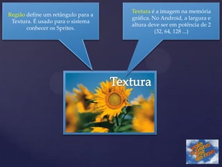 Textura é a imagem na memória
Região define um retângulo para a
                                    gráfica. No Android, a largura e
 Textura. É usado para o sistema
                                    altura deve ser em potência de 2
       conhecer os Sprites.
                                              (32, 64, 128 ...)
 